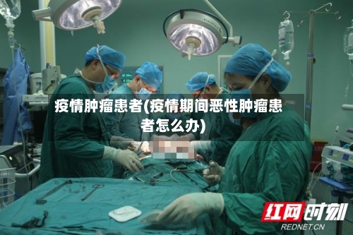 疫情肿瘤患者(疫情期间恶性肿瘤患者怎么办)