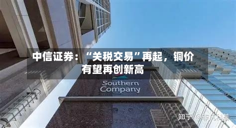 中信证券：“关税交易”再起，铜价有望再创新高