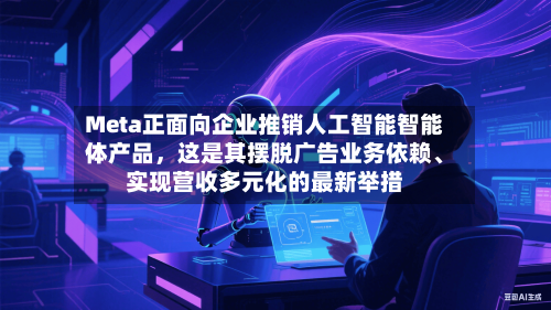 Meta正面向企业推销人工智能智能体产品,这是其摆脱广告业务依赖、实现营收多元化的最新举措
