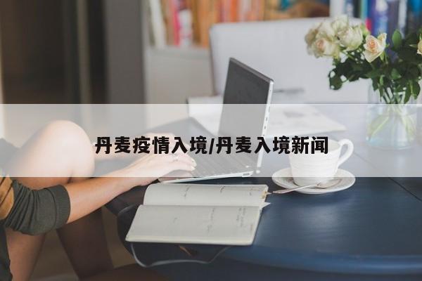丹麦疫情入境/丹麦入境新闻