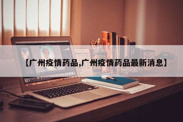 【广州疫情药品,广州疫情药品最新消息】