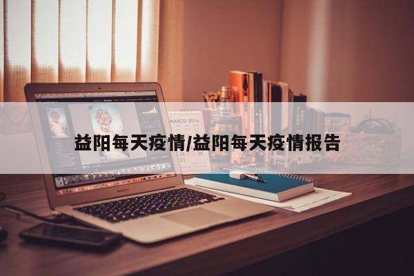 益阳每天疫情/益阳每天疫情报告