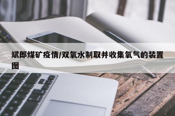 斌郎煤矿疫情/双氧水制取并收集氧气的装置图